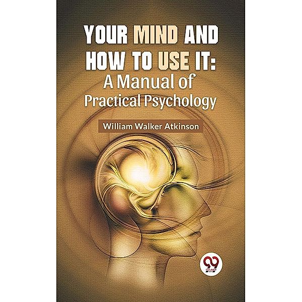 Your Mind And How To Use It: A Manual Of Practical Psychology, William Walker Atkinson