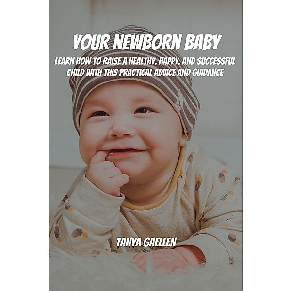 Your Newborn Baby! Learn How to Raise a Healthy, Happy, and Successful Child with This Practical Advice and Guidance, Tanya Gaellen