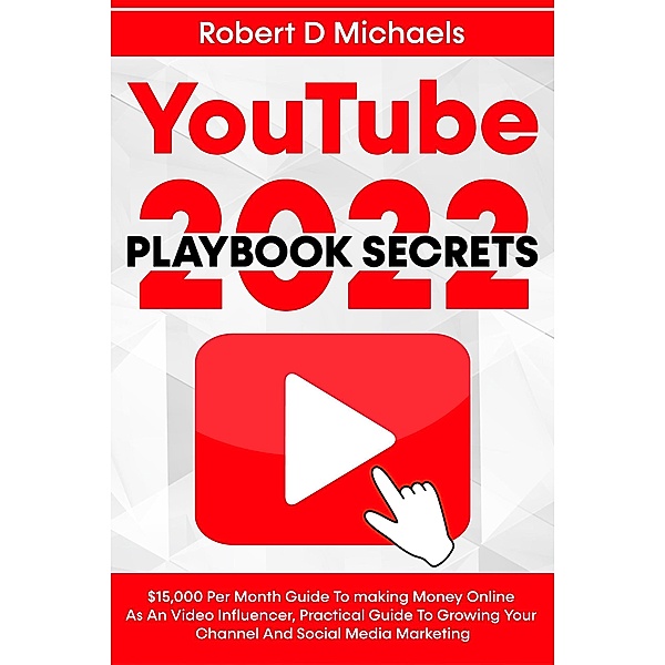 YouTube Playbook Secrets 2022 $15,000 Per Month Guide To making Money Online As An Video Influencer, Practical Guide To Growing Your Channel And Social Media Marketing, Robert D Michaels