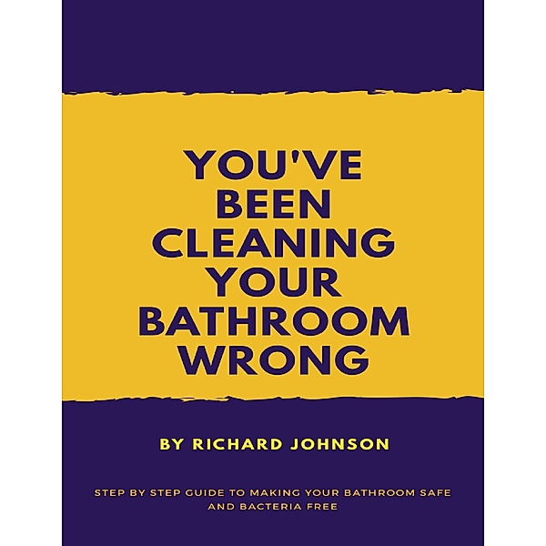 You've Been Cleaning your Bathroom Wrong: Step by Step Guide to Making your Bathroom Safe and Bacteria Free, Richard Johnson