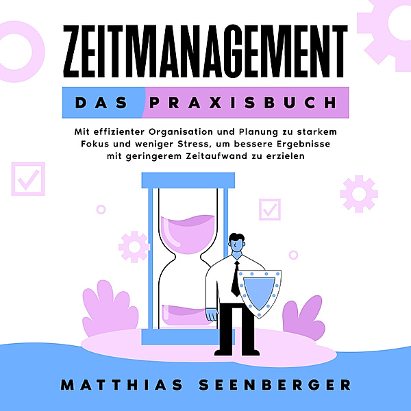 Zeitmanagement - Das Praxisbuch: Mit effizienter Organisation und Planung zu starkem Fokus und weniger Stress, um bessere Ergebnisse mit geringerem Zeitaufwand zu erzielen, Matthias Seenberger