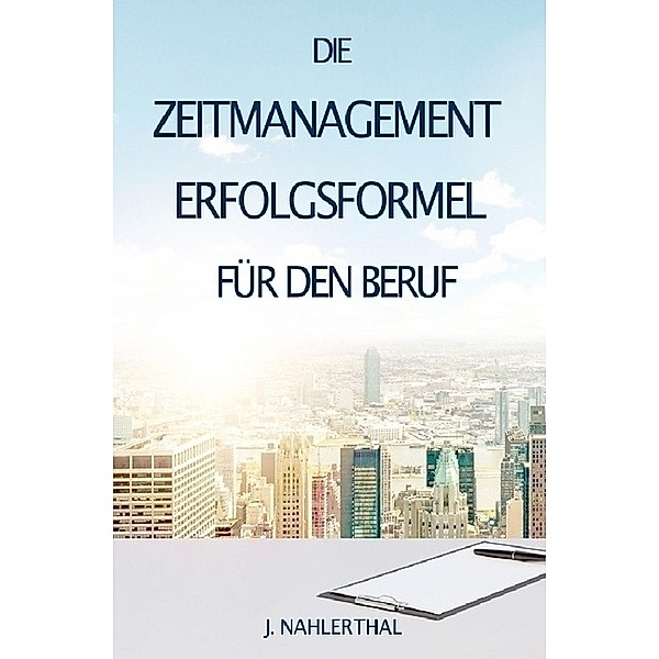 ZEITMANAGEMENT IM BERUF: Zeitmanagement lernen und den Job in halber Zeit einfach, entspannt und mit sehr gutem Ergebnis erledigen!, J. Nahlerthal