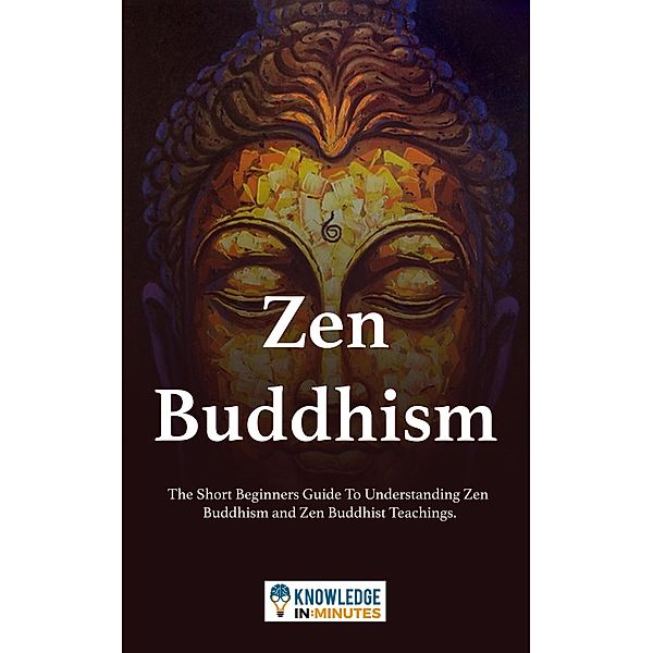 Zen Buddhism: The Short Beginners Guide To Understanding Zen Buddhism and Zen Buddhist Teachings., Knowledge In Minutes