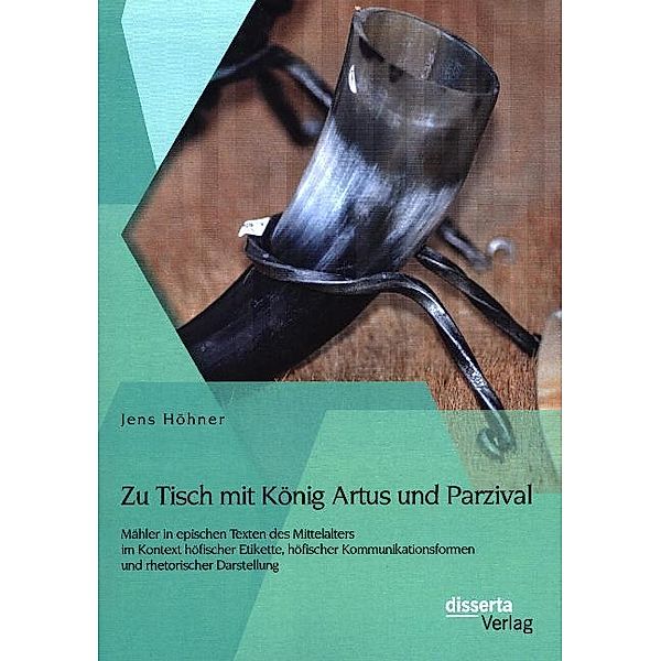 Zu Tisch mit König Artus und Parzival: Mähler in epischen Texten des Mittelalters im Kontext höfischer Etikette, höfischer Kommunikationsformen und rhetorischer Darstellung, Jens Höhner