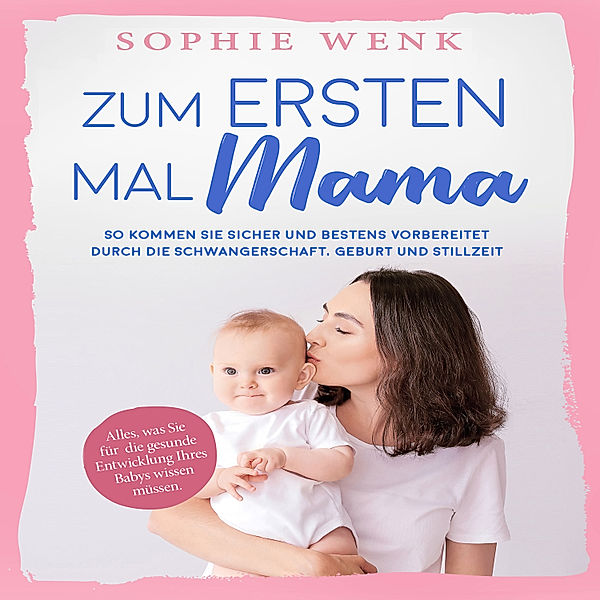 Zum ersten Mal Mama: Alles, was Sie für die gesunde Entwicklung Ihres Babys wissen müssen. So kommen Sie sicher und bestens vorbereitet durch die Schwangerschaft, Geburt und Stillzeit, Sophie Wenk