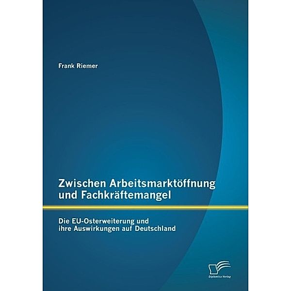 Zwischen Arbeitsmarktöffnung und Fachkräftemangel: Die EU-Osterweiterung und ihre Auswirkungen auf Deutschland, Frank Riemer