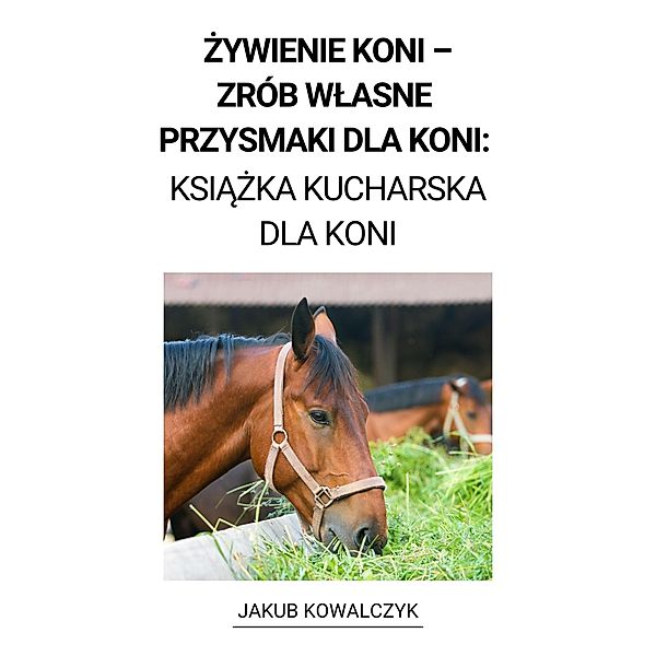 Zywienie Koni -  Zrób Wlasne Przysmaki dla Koni: Ksiazka Kucharska dla Koni, Jakub Kowalczyk